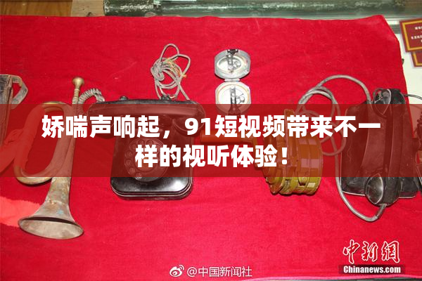 娇喘声响起，91短视频带来不一样的视听体验！
