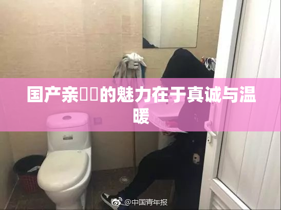 国产亲妺妺的魅力在于真诚与温暖