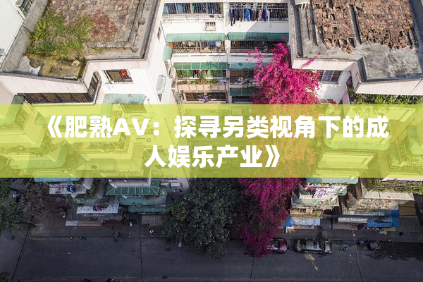 《肥熟AV：探寻另类视角下的成人娱乐产业》