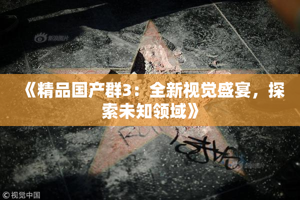 《精品国产群3：全新视觉盛宴，探索未知领域》