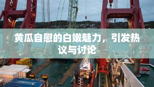 黄瓜自慰的白嫩魅力，引发热议与讨论
