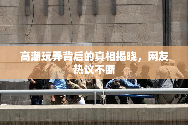 高潮玩弄背后的真相揭晓，网友热议不断