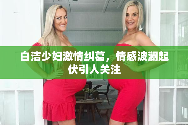 白洁少妇激情纠葛，情感波澜起伏引人关注