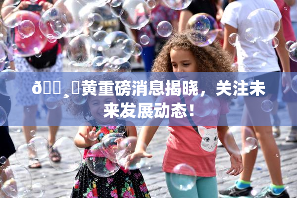 🌸‌黄重磅消息揭晓，关注未来发展动态！