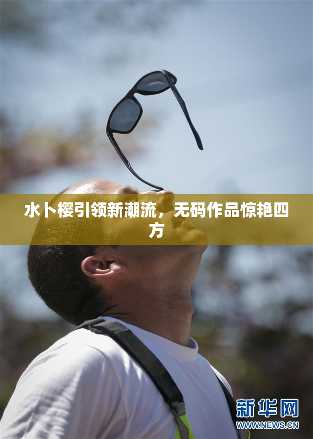 水卜樱引领新潮流，无码作品惊艳四方