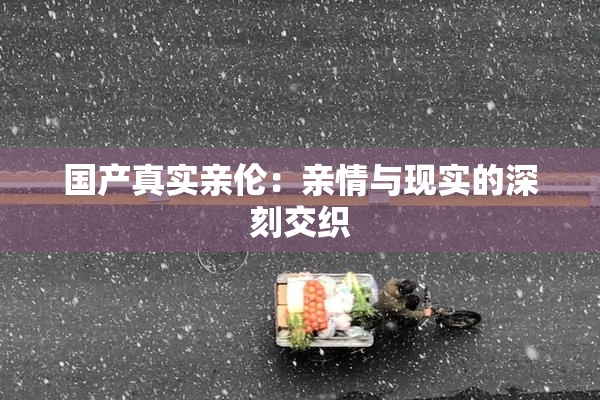 国产真实亲伦：亲情与现实的深刻交织
