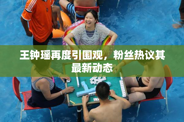 王钟瑶再度引围观，粉丝热议其最新动态