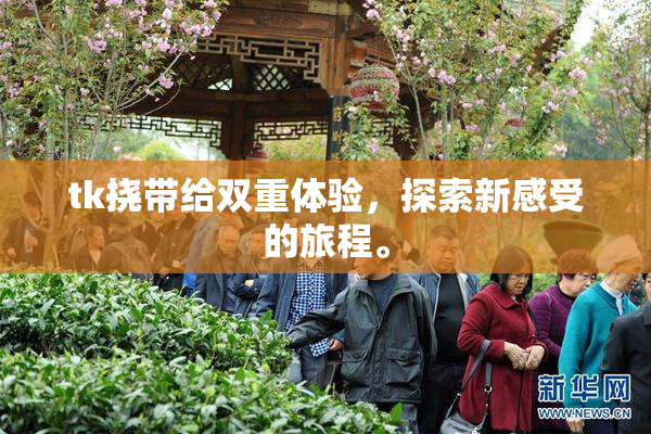 tk挠带给双重体验，探索新感受的旅程。