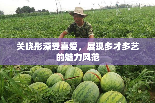 关晓彤深受喜爱，展现多才多艺的魅力风范