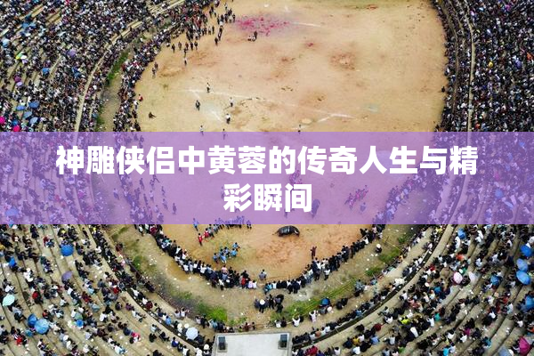 神雕侠侣中黄蓉的传奇人生与精彩瞬间