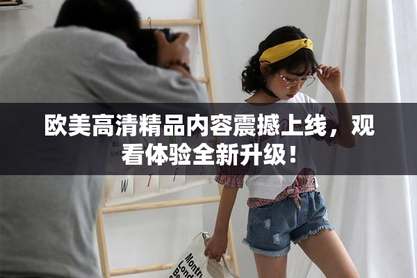 欧美高清精品内容震撼上线，观看体验全新升级！