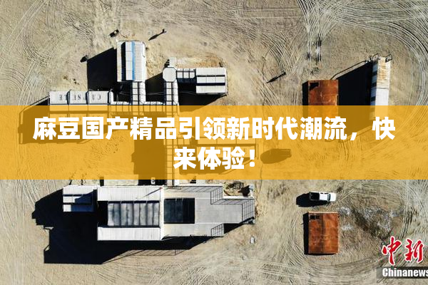 麻豆国产精品引领新时代潮流，快来体验！