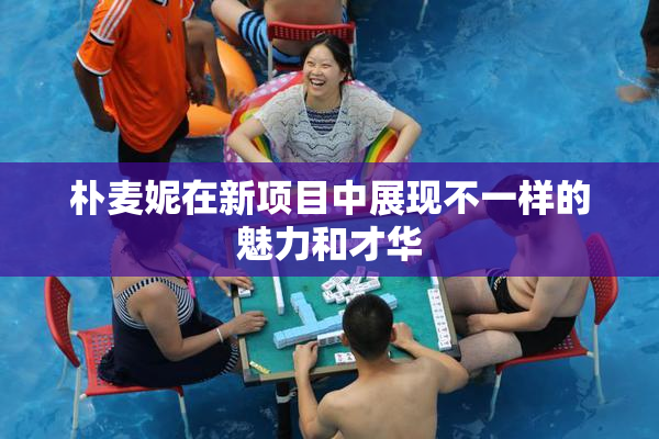 朴麦妮在新项目中展现不一样的魅力和才华