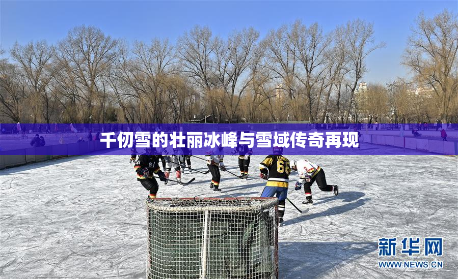 千仞雪的壮丽冰峰与雪域传奇再现