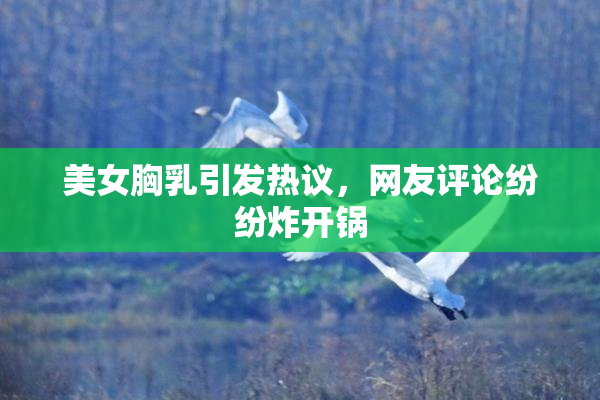 美女胸乳引发热议，网友评论纷纷炸开锅