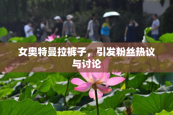 女奥特曼拉裤子，引发粉丝热议与讨论