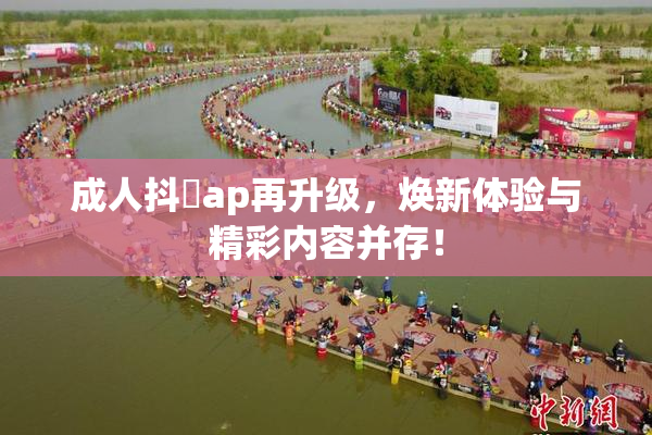 成人抖抈ap再升级，焕新体验与精彩内容并存！