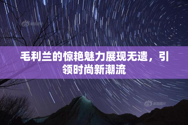 毛利兰的惊艳魅力展现无遗，引领时尚新潮流