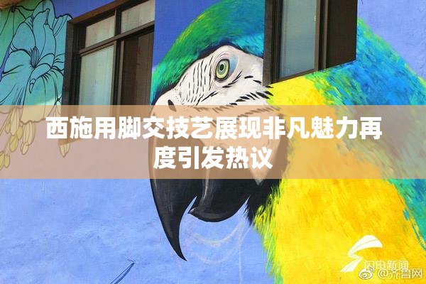 西施用脚交技艺展现非凡魅力再度引发热议