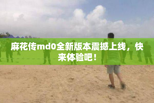 麻花传md0全新版本震撼上线，快来体验吧！