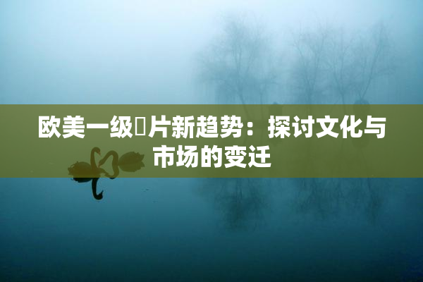 欧美一级婬片新趋势：探讨文化与市场的变迁