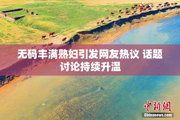 无码丰满熟妇引发网友热议 话题讨论持续升温