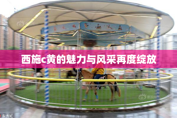 西施c黄的魅力与风采再度绽放