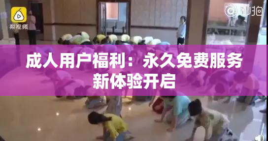 成人用户福利：永久免费服务新体验开启
