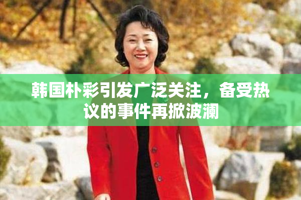 韩国朴彩引发广泛关注，备受热议的事件再掀波澜