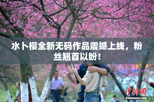 水卜樱全新无码作品震撼上线，粉丝翘首以盼！