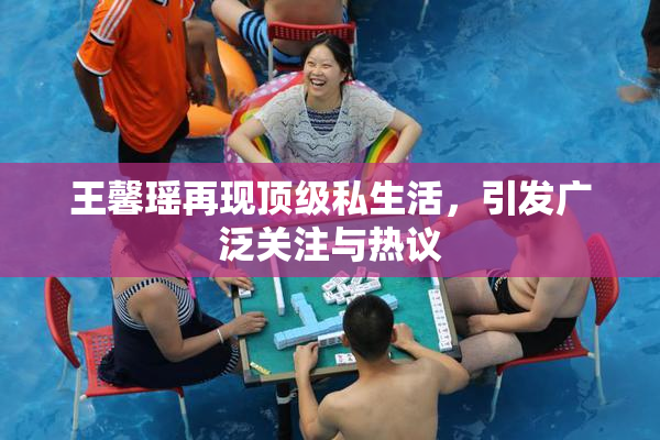 王馨瑶再现顶级私生活，引发广泛关注与热议