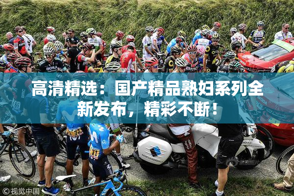 高清精选：国产精品熟妇系列全新发布，精彩不断！
