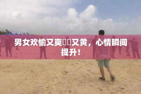男女欢愉又爽❌‌又黄，心情瞬间提升！
