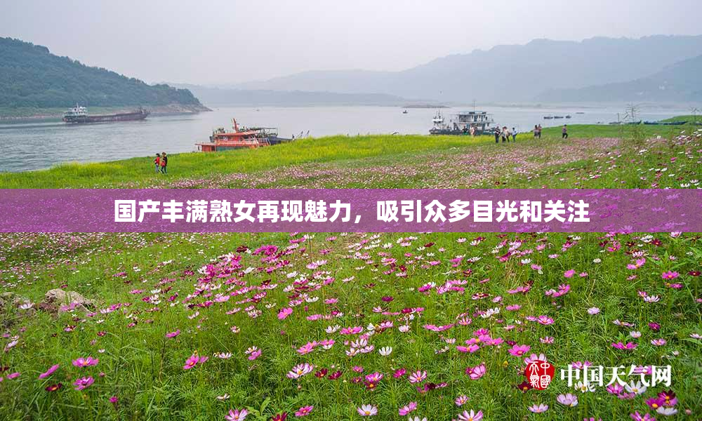 国产丰满熟女再现魅力，吸引众多目光和关注