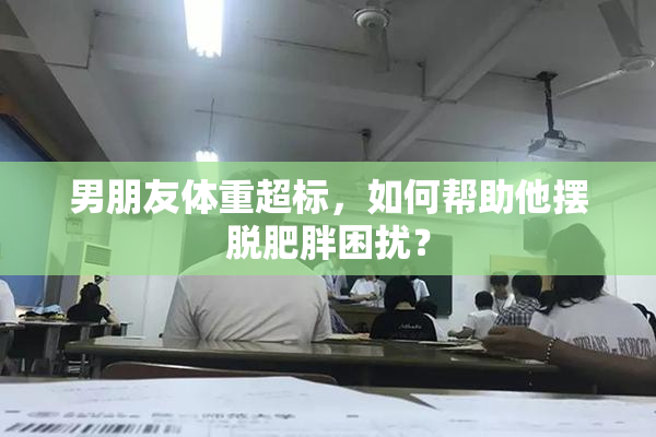 男朋友体重超标，如何帮助他摆脱肥胖困扰？