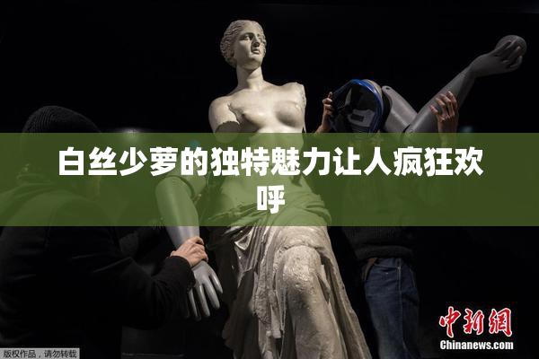 白丝少萝的独特魅力让人疯狂欢呼