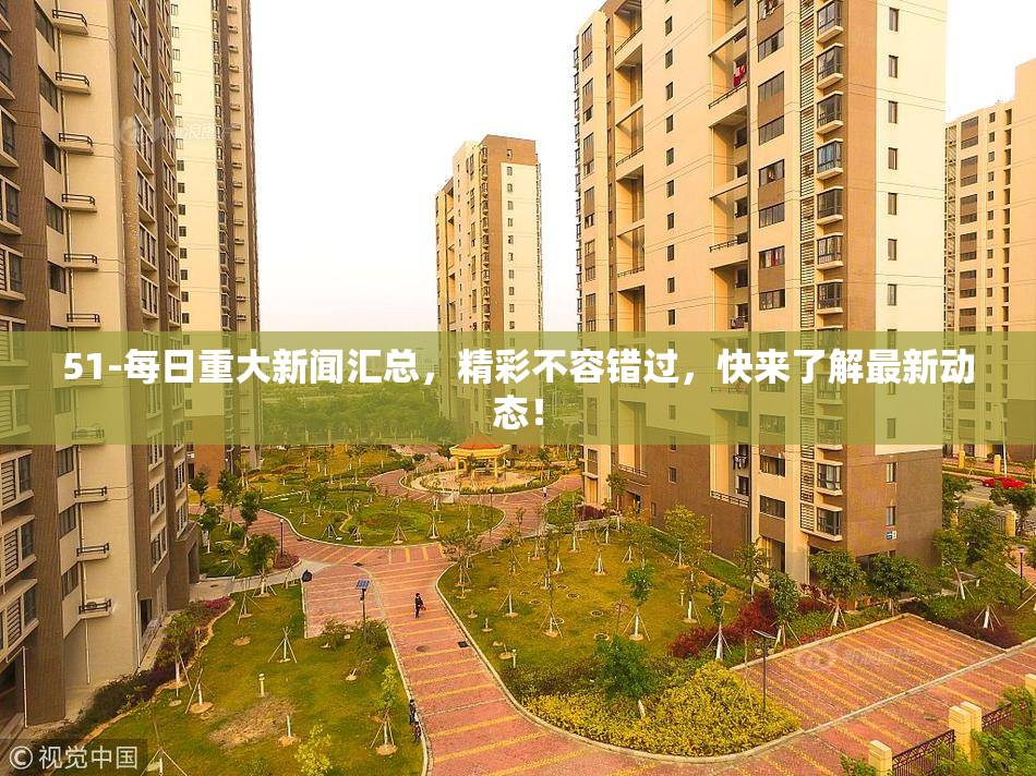 51-每日重大新闻汇总，精彩不容错过，快来了解最新动态！