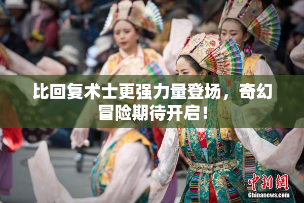 比回复术士更强力量登场，奇幻冒险期待开启！