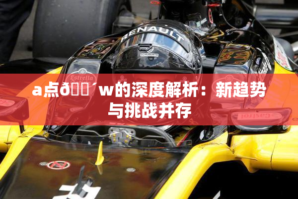 a点🔴w的深度解析：新趋势与挑战并存