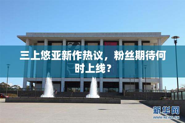 三上悠亚新作热议，粉丝期待何时上线？