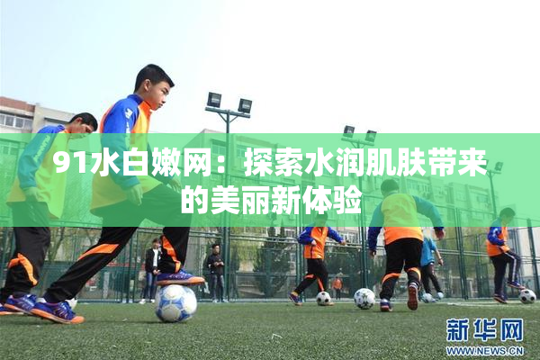 91水白嫩网：探索水润肌肤带来的美丽新体验