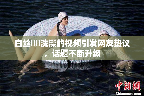 白丝妺妺洗澡的视频引发网友热议，话题不断升级