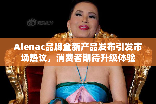Alenac品牌全新产品发布引发市场热议，消费者期待升级体验