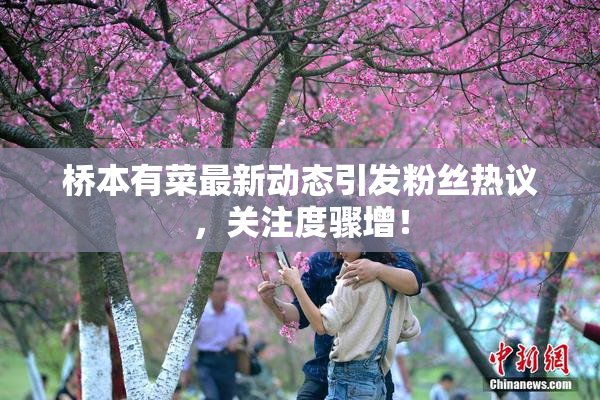 桥本有菜最新动态引发粉丝热议，关注度骤增！