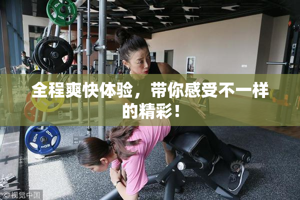 全程爽快体验，带你感受不一样的精彩！