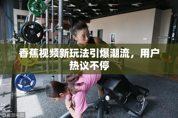 香蕉视频新玩法引爆潮流，用户热议不停