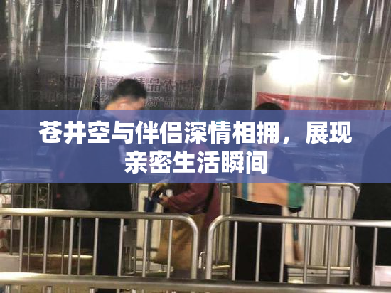 苍井空与伴侣深情相拥，展现亲密生活瞬间