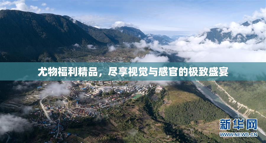 尤物福利精品，尽享视觉与感官的极致盛宴