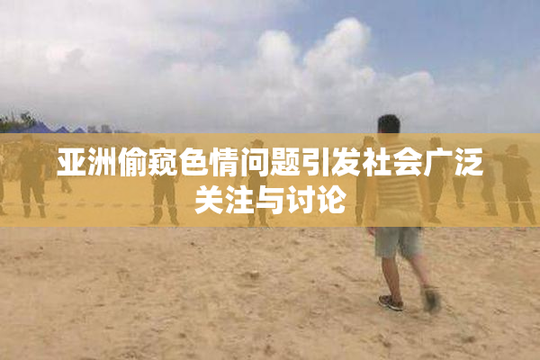 亚洲偷窥色情问题引发社会广泛关注与讨论