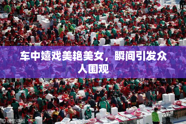 车中嬉戏美艳美女，瞬间引发众人围观